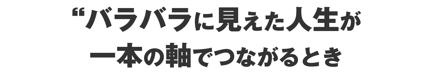 バラバラに見えた人生が、  