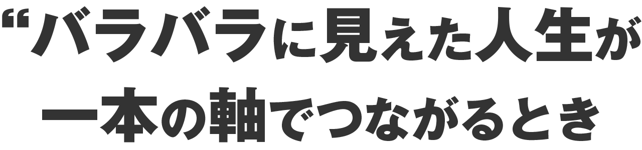 バラバラに見えた人生が、  