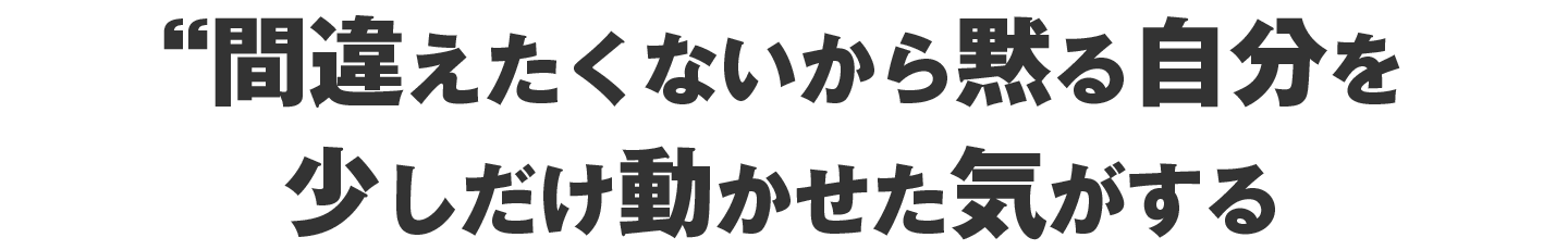 間違えたくないから黙る自分を少しだけ動かせた気がする