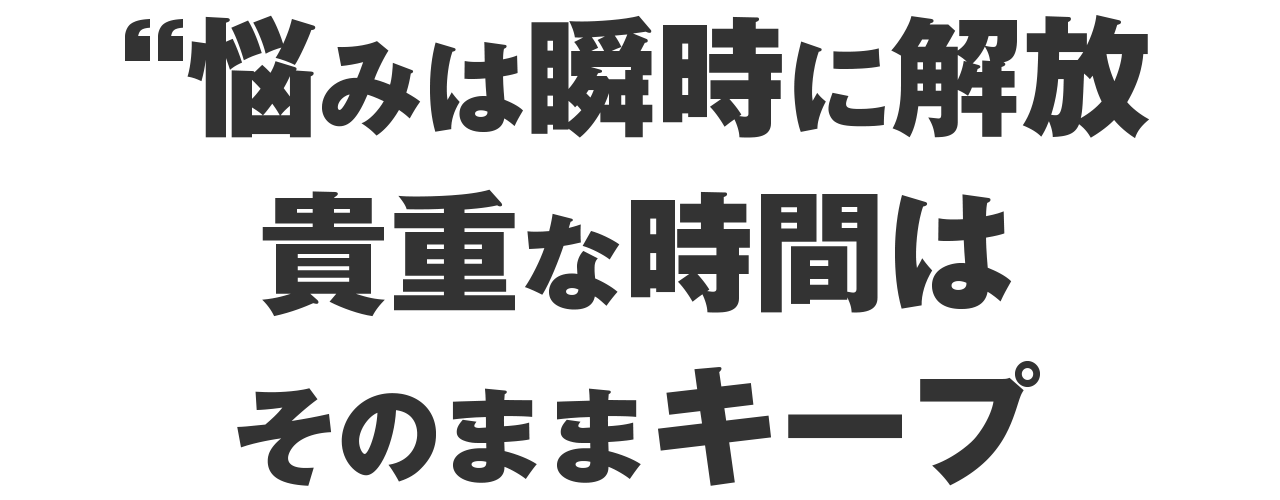 悩みは瞬時に解放、貴重な時間はそのままキープ