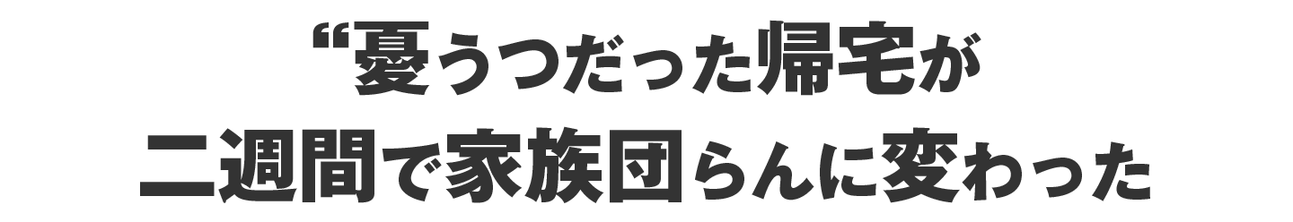 憂うつだった帰宅が、二週間で家族団らんに変わった
