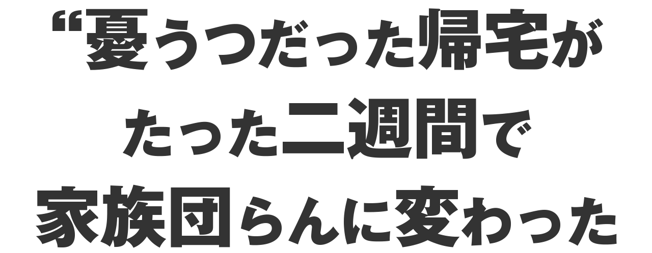 憂うつだった帰宅が、二週間で家族団らんに変わった